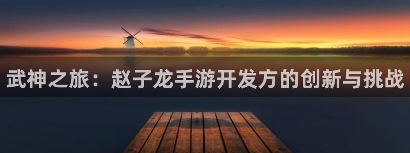 恒盛娱乐平台：武神之旅：赵子龙手游开发方的创新与挑战