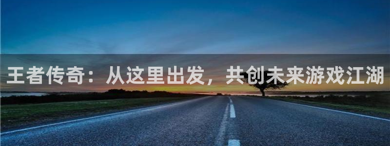 恒盛娱乐登陆：王者传奇：从这里出发，共创未来游戏江湖